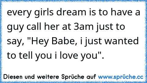 every girls dream is to have a guy call her at 3am just to say, "Hey Babe, i just wanted to tell you i love you".