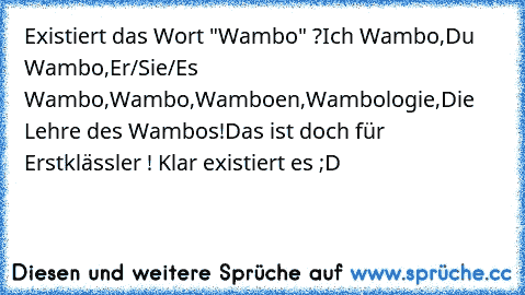 Existiert das Wort "Wambo" ?
Ich Wambo,
Du Wambo,
Er/Sie/Es Wambo,
Wambo,
Wamboen,
Wambologie,
Die Lehre des Wambos!
Das ist doch für Erstklässler ! Klar existiert es ;D