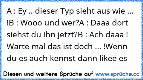 A : Ey .. dieser Typ sieht aus wie ... !
B : Wooo und wer?
A : Daaa dort siehst du ihn jetzt?
B : Ach daaa ! Warte mal das ist doch ... !
Wenn du es auch kennst dann likee es ♥