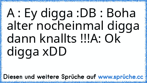 A : Ey digga :D
B : Boha alter nocheinmal digga dann knallts !!!
A: Ok digga xDD