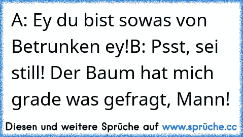 A: Ey du bist sowas von Betrunken ey!
B: Psst, sei still! Der Baum hat mich grade was gefragt, Mann!