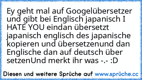 Ey geht mal auf Googelübersetzer und gibt bei Englisch japanisch I HATE YOU ein
dan übersetzt japanisch englisch des japanische kopieren und übersetzen
und dan Englische dan auf deutsch über setzen
Und merkt ihr was -.- :D