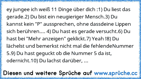 ey jungee ich weiß 11 Dinge über dich :
1) Du liest das gerade.
2) Du bist ein neugieriger Mensch.
3) Du kannst kein "P" aussprechen, ohne dass
deine Lippen sich berühren.
... 4) Du hast es gerade versucht.
6) Du hast bei "Mehr anzeigen" geklickt.
7) Yeah !
8) Du lächelst und bemerkst nicht mal die fehlende
Nummer 5.
9) Du hast geguckt ob die Nummer 5 da ist, oder
nicht.
10) Du lachst darüber, ...