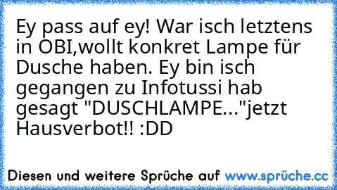 Ey pass auf ey! War isch letztens in OBI,wollt konkret Lampe für Dusche haben. Ey bin isch gegangen zu Infotussi hab gesagt "DUSCHLAMPE..."jetzt Hausverbot!! :DD