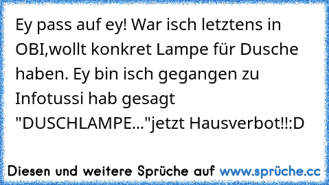 Ey pass auf ey! War isch letztens in OBI,wollt konkret Lampe für Dusche haben. Ey bin isch gegangen zu Infotussi hab gesagt   "DUSCHLAMPE..."
jetzt Hausverbot!!
:D