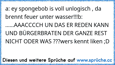 a: ey spongebob is voll unlogisch , da brennt feuer unter wasser!!!
b: ......AAACCCCH UN DAS ER REDEN KANN UND BÜRGERBRATEN DER GANZE REST  NICHT ODER WAS ???
wers kennt liken ;D