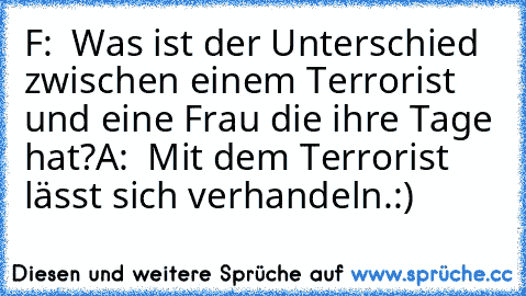 F:  Was ist der Unterschied zwischen einem Terrorist und eine Frau die ihre Tage hat?
A:  Mit dem Terrorist lässt sich verhandeln.
:)