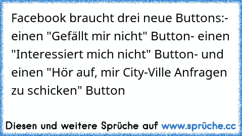 Facebook braucht drei neue Buttons:
- einen "Gefällt mir nicht" Button
- einen "Interessiert mich nicht" Button
- und einen "Hör auf, mir City-Ville Anfragen zu schicken" Button