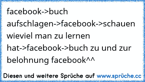 facebook->buch aufschlagen->facebook->schauen wieviel man zu lernen hat->facebook->buch zu und zur belohnung facebook^^