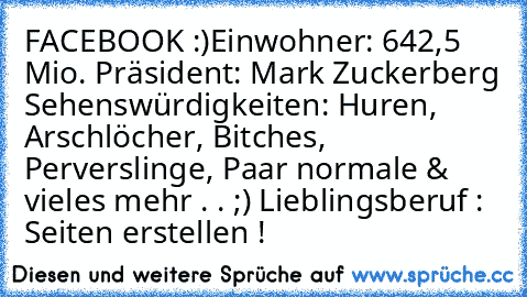 FACEBOOK :)
Einwohner: 642,5 Mio.
 Präsident: Mark Zuckerberg
 Sehenswürdigkeiten: Huren, Arschlöcher, Bitches, Perverslinge, Paar normale & vieles mehr . . ;)
 Lieblingsberuf : Seiten erstellen !