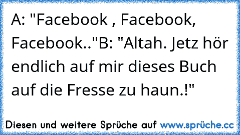 A: "Facebook , Facebook, Facebook.."
B: "Altah. Jetz hör endlich auf mir dieses Buch auf die Fresse zu haun.!"
