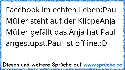 Facebook im echten Leben:
Paul Müller steht auf der Klippe
Anja Müller gefällt das.
Anja hat Paul angestupst.
Paul ist offline.
:D