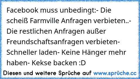 Facebook muss unbedingt:
- Die scheiß Farmville Anfragen verbieten..
- Die restlichen Anfragen außer Freundschaftsanfragen verbieten
- Schneller laden
- Keine Hänger mehr haben
- Kekse backen :D