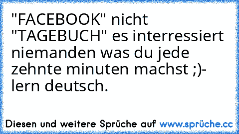 "FACEBOOK" nicht "TAGEBUCH" es interressiert niemanden was du jede zehnte minuten machst ;)
- lern deutsch.