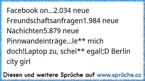 Facebook on...
2.034 neue Freundschaftsanfragen
1.984 neue Nachichten
5.879 neue Pinnwandeinträge...
le** mich doch!
Laptop zu, schei** egal!
;D Berlin city girl