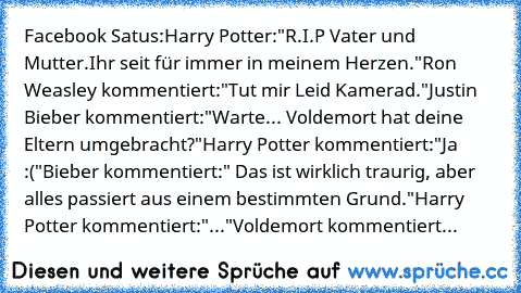 Facebook Satus:
Harry Potter:"R.I.P Vater und Mutter.
Ihr seit für immer in meinem Herzen."
Ron Weasley kommentiert:"Tut mir Leid Kamerad."
Justin Bieber kommentiert:"Warte... Voldemort hat deine Eltern umgebracht?"
Harry Potter kommentiert:"Ja :("
Bieber kommentiert:" Das ist wirklich traurig, aber alles passiert aus einem bestimmten Grund."
Harry Potter kommentiert:"..."
Voldemort kommentiert:"S...