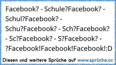 Facebook? - Schule?
Facebook? - Schul?
Facebook? - Schu?
Facebook? - Sch?
Facebook? - Sc?
Facebook? - S?
Facebook? - ?
Facebook!
Facebook!
Facebook!
:D
