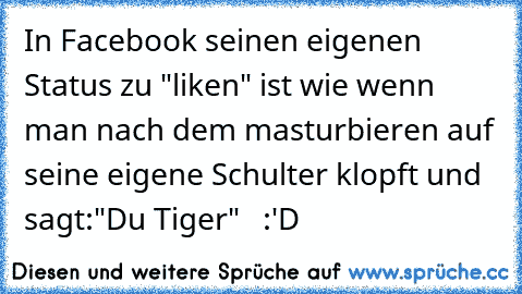In Facebook seinen eigenen Status zu "liken" ist wie wenn man nach dem masturbieren auf seine eigene Schulter klopft und sagt:"Du Tiger"   :'D
