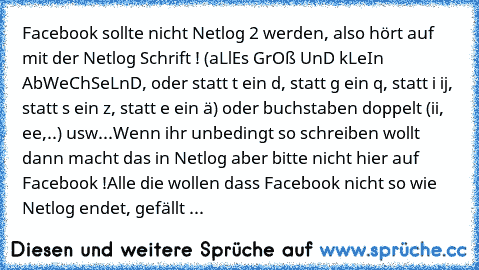 Facebook sollte nicht Netlog 2 werden, also hört auf mit der Netlog Schrift ! (aLlEs GrOß UnD kLeIn AbWeChSeLnD, oder statt t ein d, statt g ein q, statt i ij, statt s ein z, statt e ein ä) oder buchstaben doppelt (ii, ee,..) usw...Wenn ihr unbedingt so schreiben wollt dann macht das in Netlog aber bitte nicht hier auf Facebook !
Alle die wollen dass Facebook nicht so wie Netlog endet, gefällt ...