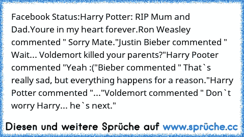Facebook Status:
Harry Potter: RIP Mum and Dad.
You´re in my heart forever.
Ron Weasley commented " Sorry Mate."
Justin Bieber commented " Wait... Voldemort killed your parents?"
Harry Pooter commented "Yeah :("
Bieber commented " That`s really sad, but everything happens for a reason."
Harry Potter commented "..."
Voldemort commented " Don`t worry Harry... he`s next."