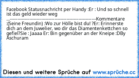 Facebook Statusnachricht per Handy :
Er : Und so schnell ist das geld wieder weg ...
----------------------------------------------------------
Kommentare :
(Seine Freundin) :Wo zur Hölle bist du! ?
Er: Erinnerste dich an dem Juwelier, wo dir das Diamentenkettchen so gefiel?
Sie : Jaaaa ♥
Er: Bin gegenüber an der Kneipe 
:D
By Aschuram