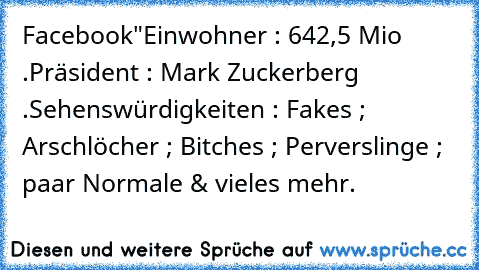 Facebook"
Einwohner : 642,5 Mio .
Präsident : Mark Zuckerberg .
Sehenswürdigkeiten : Fakes ; Arschlöcher ; Bitches ; Perverslinge ; paar Normale & vieles mehr.