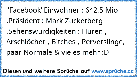 "Facebook"
Einwohner : 642,5 Mio .
Präsident : Mark Zuckerberg .
Sehenswürdigkeiten : Huren , Arschlöcher , Bitches , Perverslinge, paar Normale & vieles mehr :D