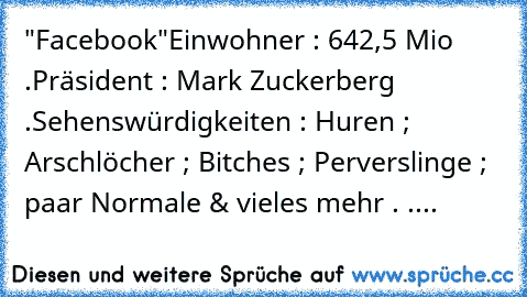 "Facebook"
Einwohner : 642,5 Mio .
Präsident : Mark Zuckerberg .
Sehenswürdigkeiten : Huren ; Arschlöcher ; Bitches ; Perverslinge ; paar Normale & vieles mehr . ....