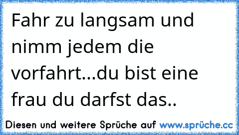 Fahr zu langsam und nimm jedem die vorfahrt...du bist eine frau du darfst das..