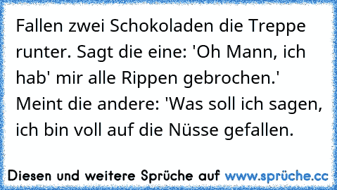 Fallen zwei Schokoladen die Treppe runter. Sagt die eine: 'Oh Mann, ich hab' mir alle Rippen gebrochen.' Meint die andere: 'Was soll ich sagen, ich bin voll auf die Nüsse gefallen.