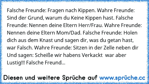 Falsche Freunde: Fragen nach Kippen. Wahre Freunde: Sind der Grund, warum du Keine Kippen hast. Falsche Freunde: Nennen deine Eltern Herr/Frau. Wahre Freunde: Nennen deine Eltern Mom/Dad. Falsche Freunde: Holen dich aus dem Knast und sagen dir, was du getan hast, war Falsch. Wahre Freunde: Sitzen in der Zelle neben dir Und sagen: Scheiße… wir haben´s Verkackt … war aber Lustig!!! Falsche Freund...