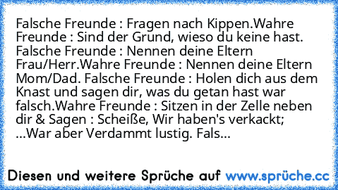 Falsche Freunde : Fragen nach Kippen.
Wahre Freunde : Sind der Grund, wieso du keine hast. ♥
Falsche Freunde : Nennen deine Eltern Frau/Herr.
Wahre Freunde : Nennen deine Eltern Mom/Dad. ♥
Falsche Freunde : Holen dich aus dem Knast und sagen dir, was du getan hast war falsch.
Wahre Freunde : Sitzen in der Zelle neben dir & Sagen : Scheiße, Wir haben's verkackt; ...
War aber Verdammt lustig. ♥
F...