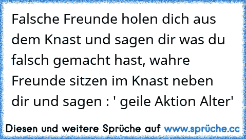 Falsche Freunde holen dich aus dem Knast und sagen dir was du falsch gemacht hast, wahre Freunde sitzen im Knast neben dir und sagen : ' geile Aktion Alter'