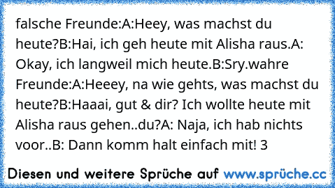 falsche Freunde:
A:Heey, was machst du heute?
B:Hai, ich geh heute mit Alisha raus.
A: Okay, ich langweil mich heute.
B:Sry.
wahre Freunde:
A:Heeey, na wie gehts, was machst du heute?
B:Haaai, gut & dir? Ich wollte heute mit Alisha raus gehen..du?
A: Naja, ich hab nichts voor..
B: Dann komm halt einfach mit! ♥3