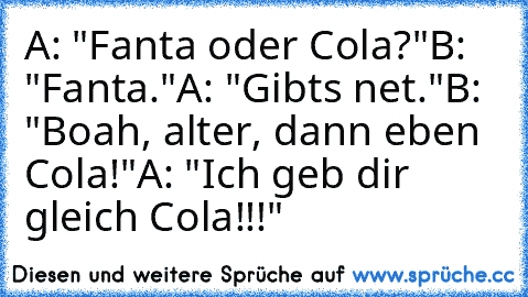 A: "Fanta oder Cola?"
B: "Fanta."
A: "Gibts net."
B: "Boah, alter, dann eben Cola!"
A: "Ich geb dir gleich Cola!!!"