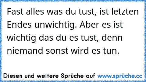 Fast alles was du tust, ist letzten Endes unwichtig. Aber es ist wichtig das du es tust, denn niemand sonst wird es tun.