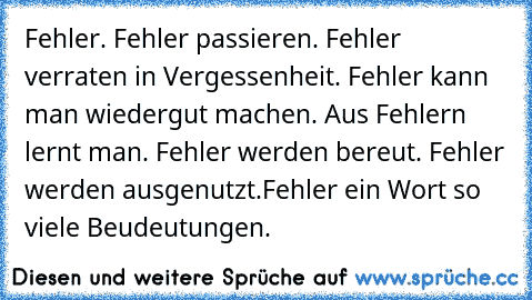 Fehler. Fehler passieren. Fehler verraten in Vergessenheit. Fehler kann man wiedergut machen. Aus Fehlern lernt man. Fehler werden bereut. Fehler werden ausgenutzt.
Fehler ein Wort so viele Beudeutungen.