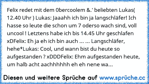 Felix redet mit dem 0bercoolem &.' beliebten Lukas
( 12.40 Uhr ) 
Lukas: Jaaahh ich bin ja langschläfer! Ich hasse so leute die schon um 7 oderso wach sind, voll uncool ! Letztens habe ich bis 14.45 Uhr geschlafen xD
Felix: Eh ja eh ich bin auch ... ... Langschläfer, hehe*
Lukas: Cool, und wann bist du heute so aufgestanden ? xDDD
Felix: Ehm aufgestanden heute, um halb acht aachhhhhh eh eh nene...