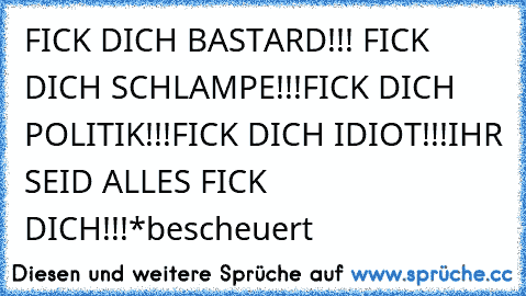 FICK DICH BASTARD!!! FICK DICH SCHLAMPE!!!
FICK DICH POLITIK!!!
FICK DICH IDIOT!!!
IHR SEID ALLES FICK DICH!!!*bescheuert