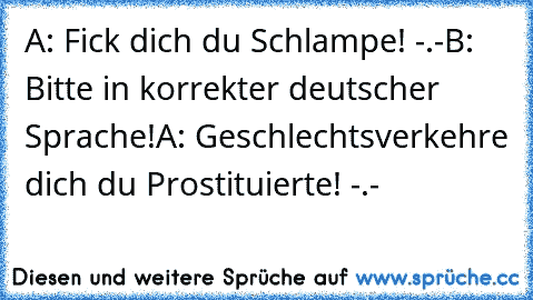 A: Fick dich du Schlampe! -.-
B: Bitte in korrekter deutscher Sprache!
A: Geschlechtsverkehre dich du Prostituierte! -.-