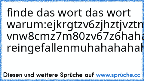 finde das wort das wort  warum:
ejkrgtzv6zjhztjvztmhnuvurztukztltvnleztldenvulztrutzvblerztvntrvutzvuntzdrungrtuv5zdmcutgsö,zt9w5u7wv7ü5689v7mw787 vnw8cmz7m80zv67z6
haha reingefallen
muhahahahahaha