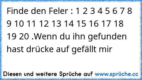 Finde den Feler : 1 2 3 4 5 6 7 8 9 10 11 12 13 14 15 16 17 18 19 20 .
Wenn du ihn gefunden hast drücke auf gefällt mir