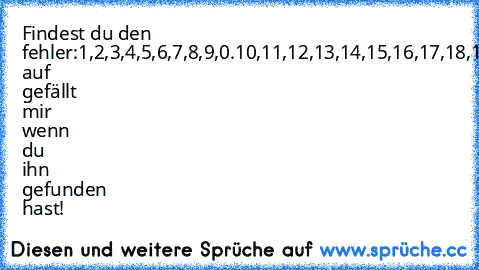 Findest du den fehler:
1,2,3,4,5,6,7,8,9,0.10,11,12,13,14,15,16,17,18,19,20
Klick auf gefällt mir wenn du ihn gefunden hast!