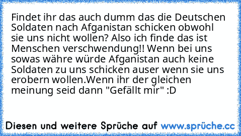 Findet ihr das auch dumm das die Deutschen Soldaten nach Afganistan schicken obwohl sie uns nicht wollen? Also ich finde das ist Menschen verschwendung!! Wenn bei uns sowas währe würde Afganistan auch keine Soldaten zu uns schicken auser wenn sie uns erobern wollen.
Wenn ihr der gleichen meinung seid dann "Gefällt mir" :D
