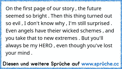 On the first page of our story , the future seemed so bright . Then this thing turned out so evil , I don't know why , I'm still surprised . Even angels have theier wicked schemes , and you take that to new extremes . But you'll always be my HERO , even though you've lost your mind .