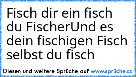 Fisch dir ein fisch du Fischer
Und es dein fischigen Fisch selbst du fisch