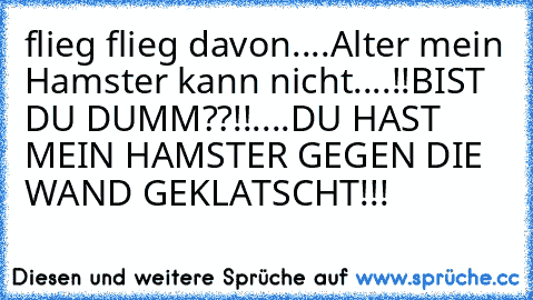 flieg flieg davon....
Alter mein Hamster kann nicht....!!
BIST DU DUMM??!!....DU HAST MEIN HAMSTER GEGEN DIE WAND GEKLATSCHT!!!