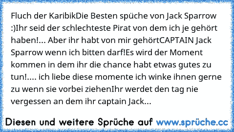 Fluch der Karibik
Die Besten spüche von Jack Sparrow :)
Ihr seid der schlechteste Pirat von dem ich je gehört haben!... Aber ihr habt von mir gehört
CAPTAIN Jack Sparrow wenn ich bitten darf!
Es wird der Moment kommen in dem ihr die chance habt etwas gutes zu tun!.... ich liebe diese momente ich winke ihnen gerne zu wenn sie vorbei ziehen
Ihr werdet den tag nie vergessen an dem ihr captain Jack...