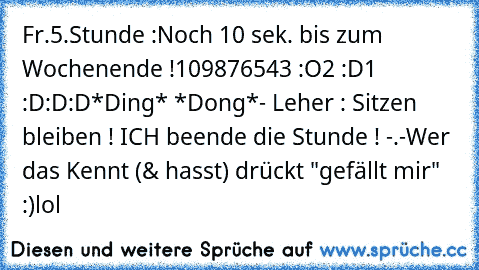 Fr.5.Stunde :
Noch 10 sek. bis zum Wochenende !
10
9
8
7
6
5
4
3 :O
2 :D
1 :D:D:D
*Ding* *Dong*
- Leher : Sitzen bleiben ! ICH beende die Stunde ! -.-
Wer das Kennt (& hasst) drückt "gefällt mir" :)
lol