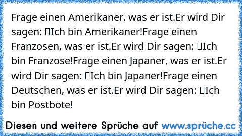 Frage einen Amerikaner, was er ist.
Er wird Dir sagen: “Ich bin Amerikaner!”
Frage einen Franzosen, was er ist.
Er wird Dir sagen: “Ich bin Franzose!”
Frage einen Japaner, was er ist.
Er wird Dir sagen: “Ich bin Japaner!”
Frage einen Deutschen, was er ist.
Er wird Dir sagen: “Ich bin Postbote!”